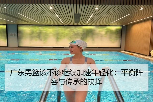 广东男篮该不该继续加速年轻化：平衡阵容与传承的抉择