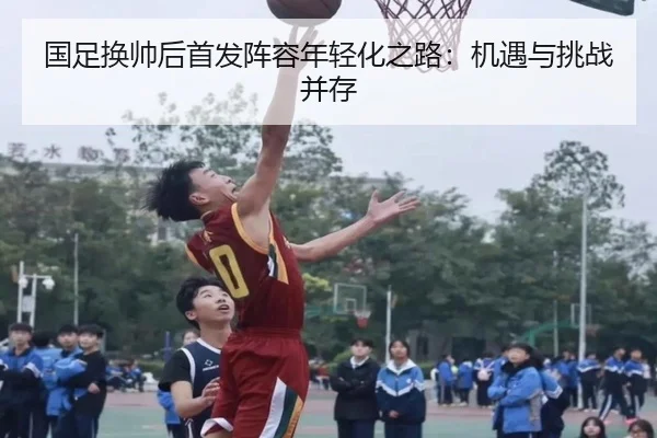 国足换帅后首发阵容年轻化之路：机遇与挑战并存