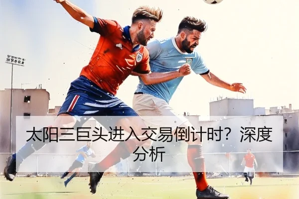太阳三巨头进入交易倒计时？深度分析