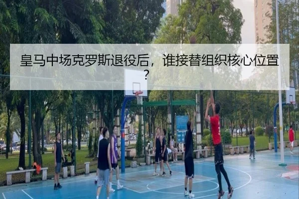 皇马中场克罗斯退役后，谁接替组织核心位置？